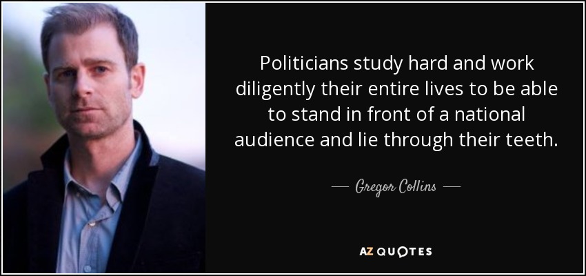Politicians study hard and work diligently their entire lives to be able to stand in front of a national audience and lie through their teeth. - Gregor Collins