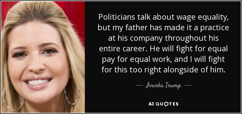 Politicians talk about wage equality, but my father has made it a practice at his company throughout his entire career. He will fight for equal pay for equal work, and I will fight for this too right alongside of him. - Ivanka Trump