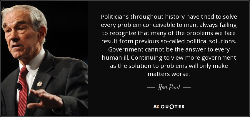 Politicians throughout history have tried to solve every problem conceivable to man, always failing to recognize that many of the problems we face result from previous so-called political solutions. Government cannot be the answer to every human ill. Continuing to view more government as the solution to problems will only make matters worse. - Ron Paul