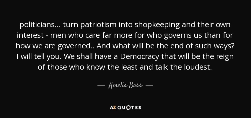 politicians ... turn patriotism into shopkeeping and their own interest - men who care far more for who governs us than for how we are governed.. And what will be the end of such ways? I will tell you. We shall have a Democracy that will be the reign of those who know the least and talk the loudest. - Amelia Barr