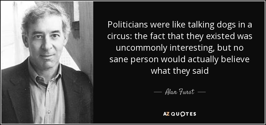 Politicians were like talking dogs in a circus: the fact that they existed was uncommonly interesting, but no sane person would actually believe what they said - Alan Furst