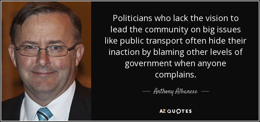 Politicians who lack the vision to lead the community on big issues like public transport often hide their inaction by blaming other levels of government when anyone complains. - Anthony Albanese
