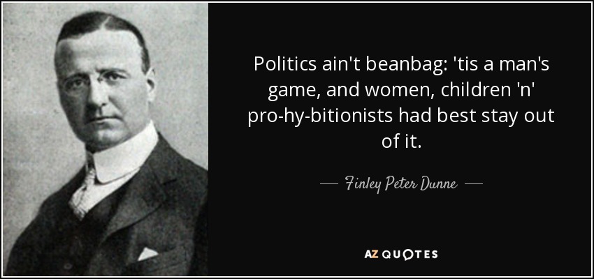 Politics ain't beanbag: 'tis a man's game, and women, children 'n' pro-hy-bitionists had best stay out of it. - Finley Peter Dunne