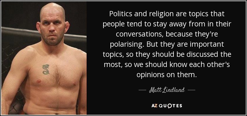 Politics and religion are topics that people tend to stay away from in their conversations, because they're polarising. But they are important topics, so they should be discussed the most, so we should know each other's opinions on them. - Matt Lindland