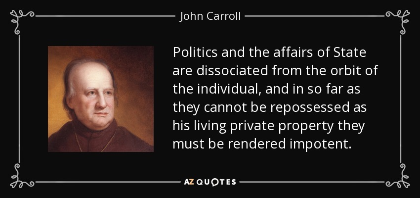 Politics and the affairs of State are dissociated from the orbit of the individual, and in so far as they cannot be repossessed as his living private property they must be rendered impotent. - John Carroll