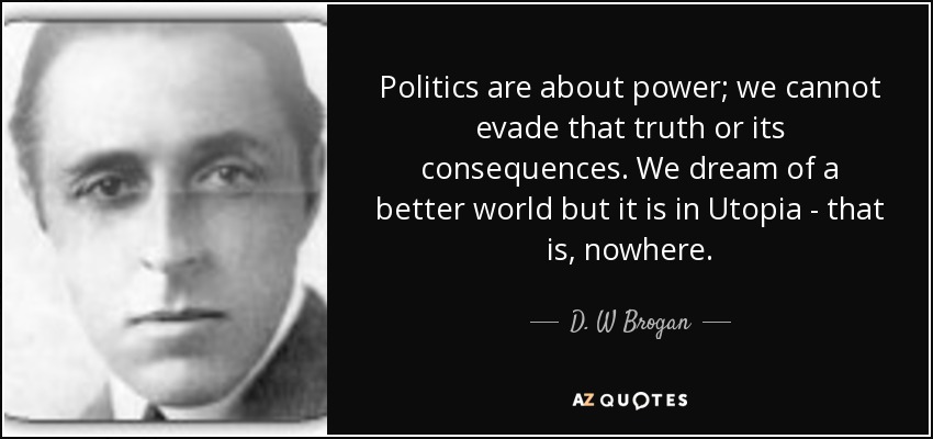 Politics are about power; we cannot evade that truth or its consequences. We dream of a better world but it is in Utopia - that is, nowhere. - D. W Brogan
