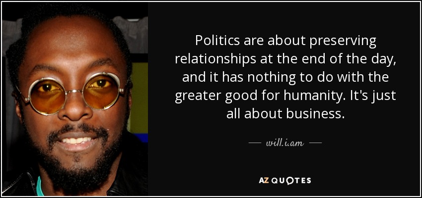 Politics are about preserving relationships at the end of the day, and it has nothing to do with the greater good for humanity. It's just all about business. - will.i.am