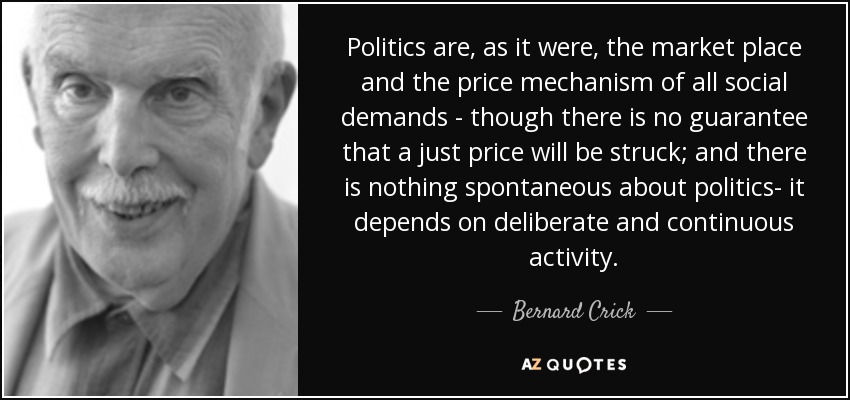 Politics are, as it were, the market place and the price mechanism of all social demands - though there is no guarantee that a just price will be struck; and there is nothing spontaneous about politics- it depends on deliberate and continuous activity. - Bernard Crick