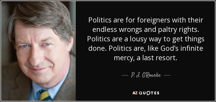 Politics are for foreigners with their endless wrongs and paltry rights. Politics are a lousy way to get things done. Politics are, like God's infinite mercy, a last resort. - P. J. O'Rourke