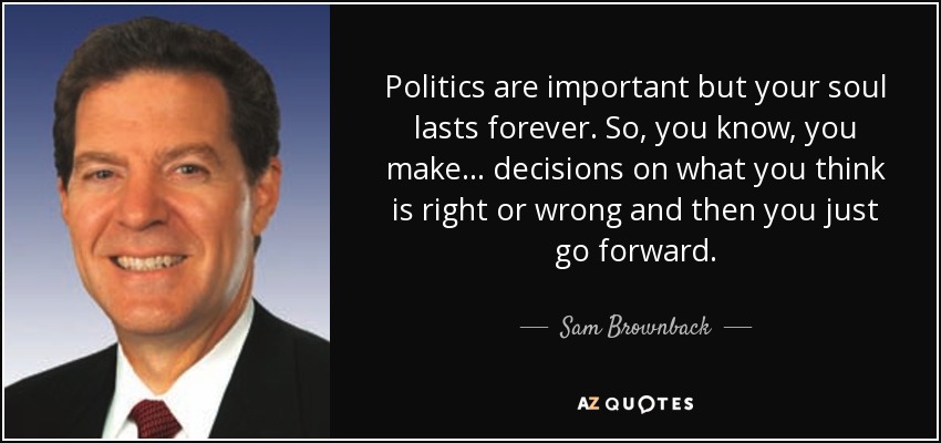 Politics are important but your soul lasts forever. So, you know, you make ... decisions on what you think is right or wrong and then you just go forward. - Sam Brownback