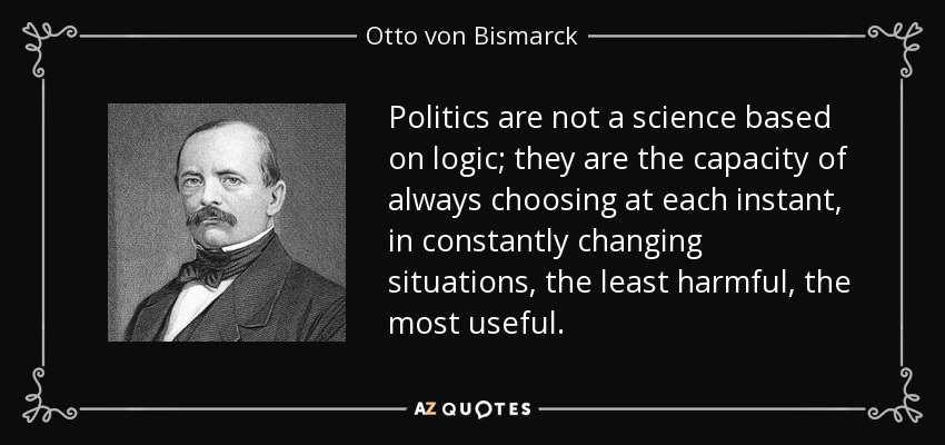 Politics are not a science based on logic; they are the capacity of always choosing at each instant, in constantly changing situations, the least harmful, the most useful. - Otto von Bismarck