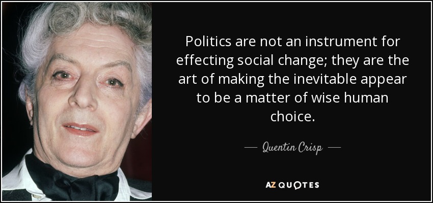 Politics are not an instrument for effecting social change; they are the art of making the inevitable appear to be a matter of wise human choice. - Quentin Crisp