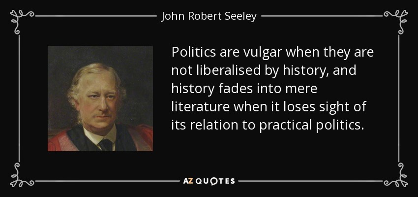 Politics are vulgar when they are not liberalised by history, and history fades into mere literature when it loses sight of its relation to practical politics. - John Robert Seeley