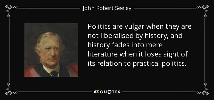 Politics are vulgar when they are not liberalised by history, and history fades into mere literature when it loses sight of its relation to practical politics. - John Robert Seeley