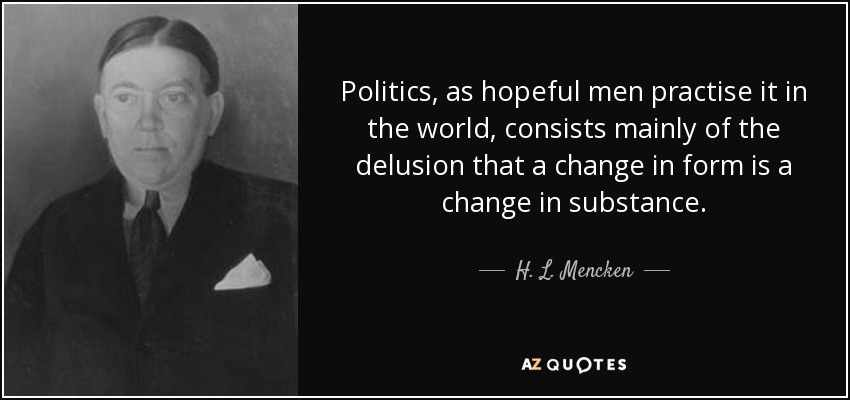 Politics, as hopeful men practise it in the world, consists mainly of the delusion that a change in form is a change in substance. - H. L. Mencken