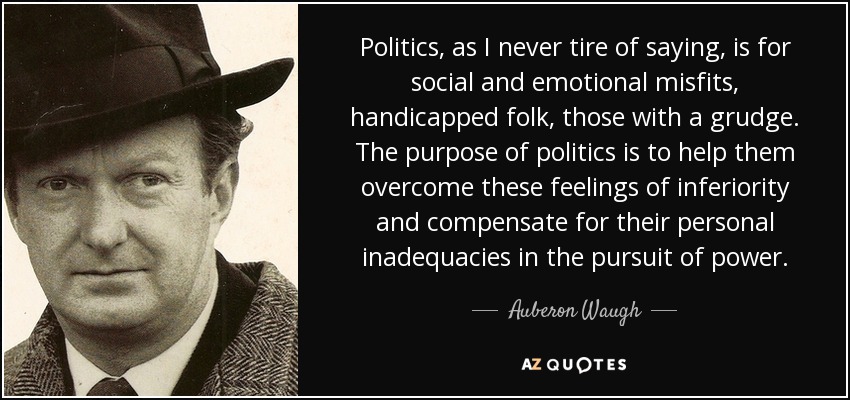 Politics, as I never tire of saying, is for social and emotional misfits, handicapped folk, those with a grudge. The purpose of politics is to help them overcome these feelings of inferiority and compensate for their personal inadequacies in the pursuit of power. - Auberon Waugh