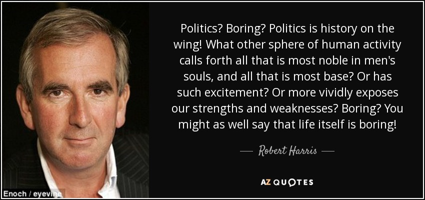Politics? Boring? Politics is history on the wing! What other sphere of human activity calls forth all that is most noble in men's souls, and all that is most base? Or has such excitement? Or more vividly exposes our strengths and weaknesses? Boring? You might as well say that life itself is boring! - Robert Harris