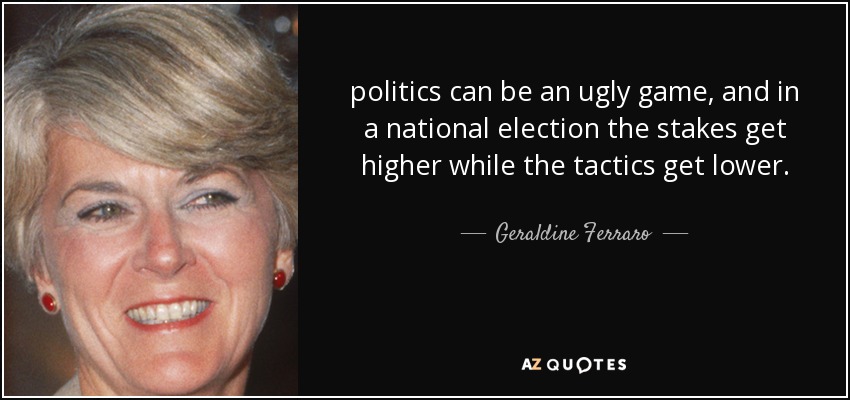 politics can be an ugly game, and in a national election the stakes get higher while the tactics get lower. - Geraldine Ferraro