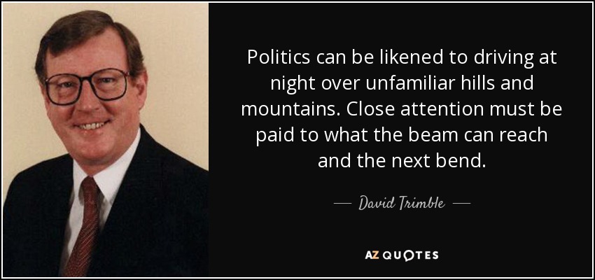 Politics can be likened to driving at night over unfamiliar hills and mountains. Close attention must be paid to what the beam can reach and the next bend. - David Trimble