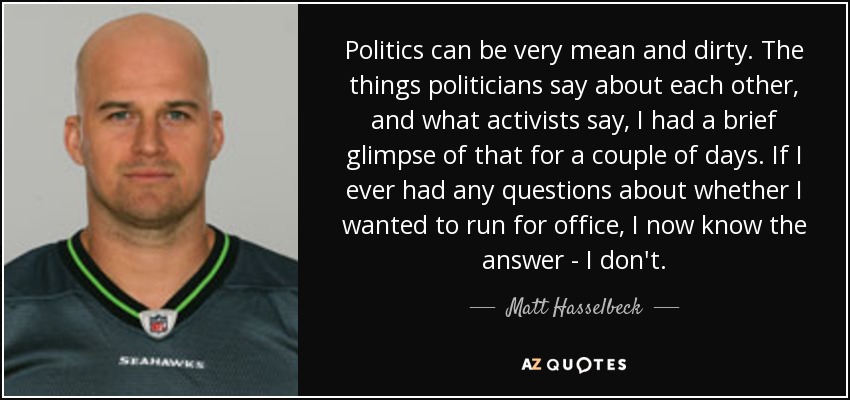 Politics can be very mean and dirty. The things politicians say about each other, and what activists say, I had a brief glimpse of that for a couple of days. If I ever had any questions about whether I wanted to run for office, I now know the answer - I don't. - Matt Hasselbeck
