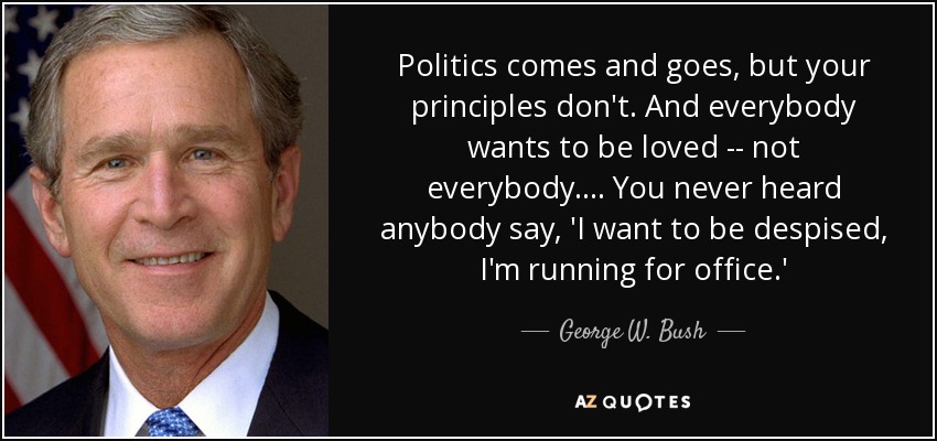 Politics comes and goes, but your principles don't. And everybody wants to be loved -- not everybody. ... You never heard anybody say, 'I want to be despised, I'm running for office.' - George W. Bush