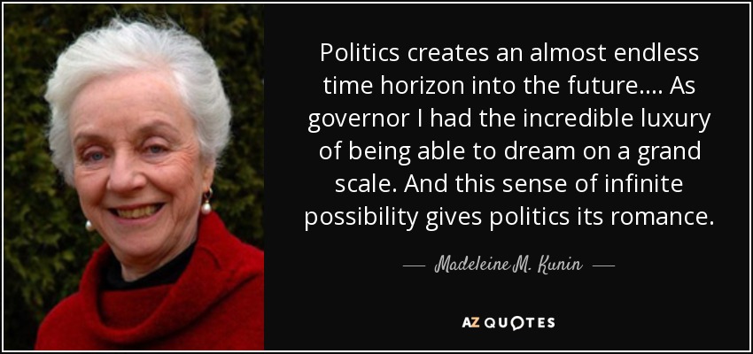 Politics creates an almost endless time horizon into the future. ... As governor I had the incredible luxury of being able to dream on a grand scale. And this sense of infinite possibility gives politics its romance. - Madeleine M. Kunin