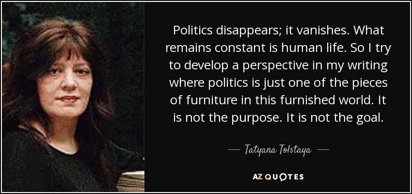 Politics disappears; it vanishes. What remains constant is human life. So I try to develop a perspective in my writing where politics is just one of the pieces of furniture in this furnished world. It is not the purpose. It is not the goal. - Tatyana Tolstaya
