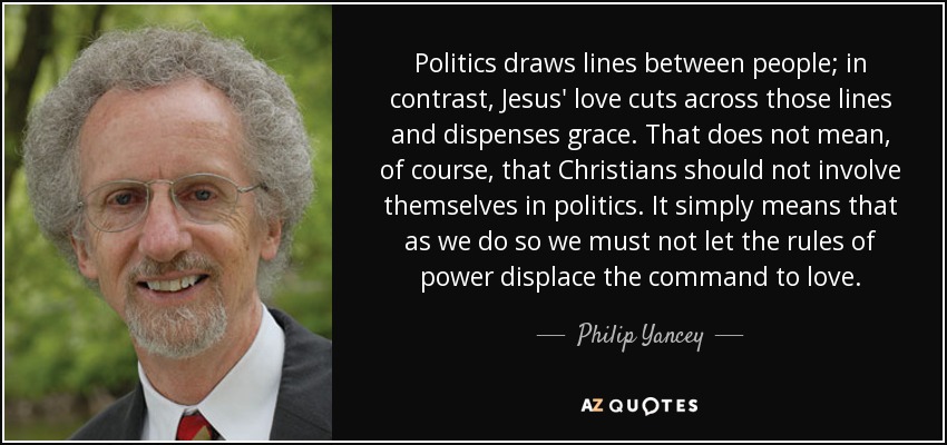 Politics draws lines between people; in contrast, Jesus' love cuts across those lines and dispenses grace. That does not mean, of course, that Christians should not involve themselves in politics. It simply means that as we do so we must not let the rules of power displace the command to love. - Philip Yancey