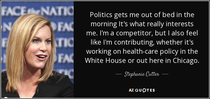 Politics gets me out of bed in the morning It's what really interests me. I'm a competitor, but I also feel like I'm contributing, whether it's working on health-care policy in the White House or out here in Chicago. - Stephanie Cutter