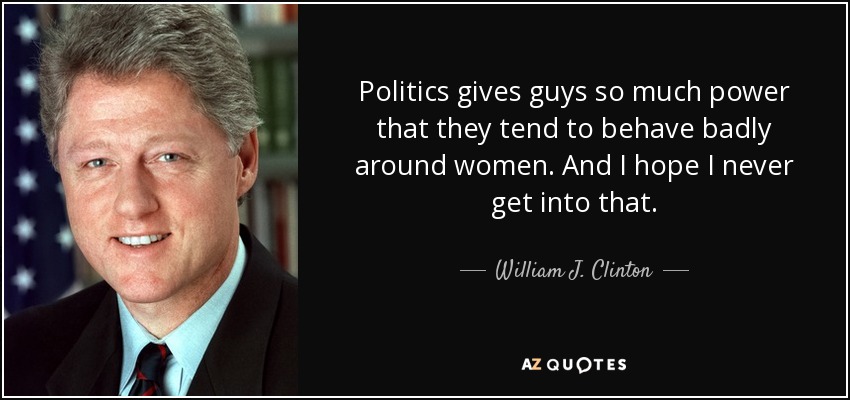 Politics gives guys so much power that they tend to behave badly around women. And I hope I never get into that. - William J. Clinton