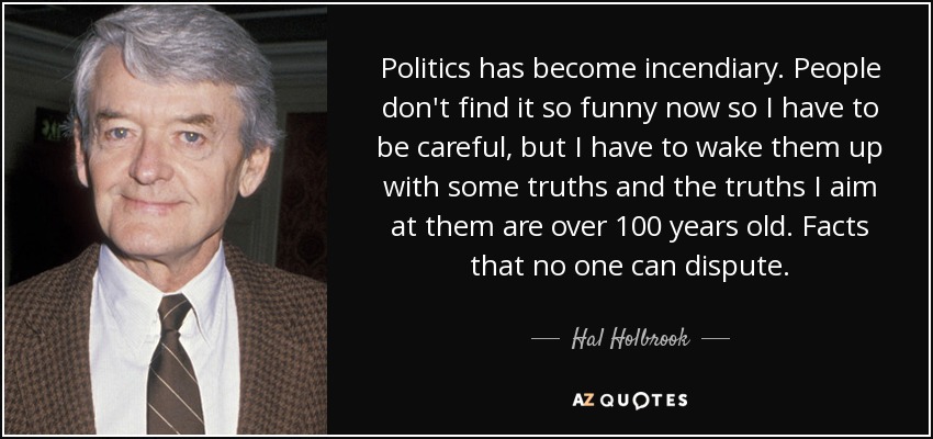 Politics has become incendiary. People don't find it so funny now so I have to be careful, but I have to wake them up with some truths and the truths I aim at them are over 100 years old. Facts that no one can dispute. - Hal Holbrook