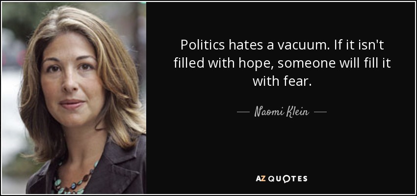 Politics hates a vacuum. If it isn't filled with hope, someone will fill it with fear. - Naomi Klein