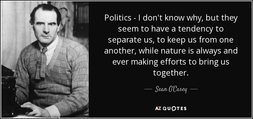 Politics - I don't know why, but they seem to have a tendency to separate us, to keep us from one another, while nature is always and ever making efforts to bring us together. - Sean O'Casey