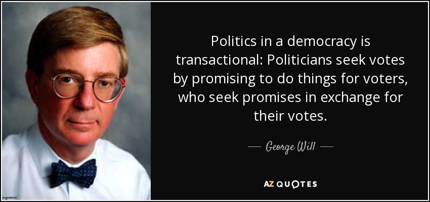 Politics in a democracy is transactional: Politicians seek votes by promising to do things for voters, who seek promises in exchange for their votes. - George Will