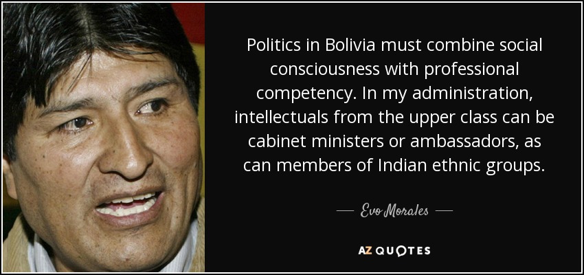 Politics in Bolivia must combine social consciousness with professional competency. In my administration, intellectuals from the upper class can be cabinet ministers or ambassadors, as can members of Indian ethnic groups. - Evo Morales