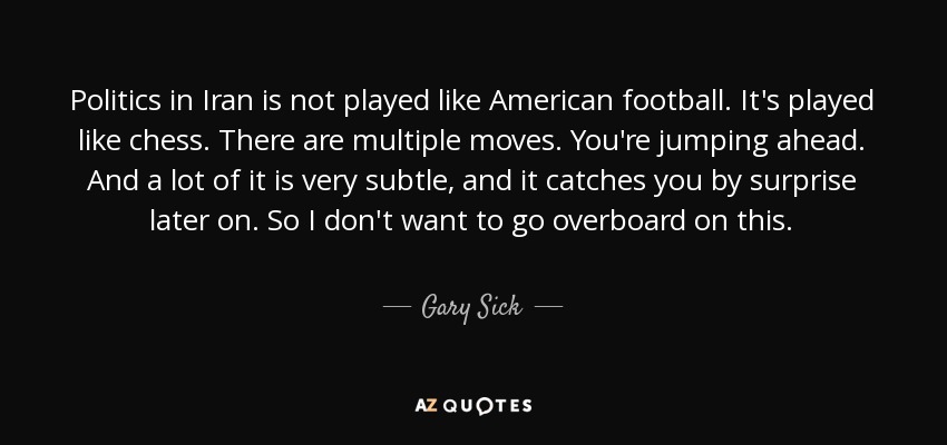 Politics in Iran is not played like American football. It's played like chess. There are multiple moves. You're jumping ahead. And a lot of it is very subtle, and it catches you by surprise later on. So I don't want to go overboard on this. - Gary Sick