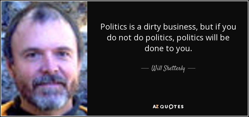 Politics is a dirty business, but if you do not do politics, politics will be done to you. - Will Shetterly