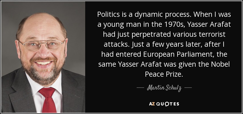 Politics is a dynamic process. When I was a young man in the 1970s, Yasser Arafat had just perpetrated various terrorist attacks. Just a few years later, after I had entered European Parliament, the same Yasser Arafat was given the Nobel Peace Prize. - Martin Schulz