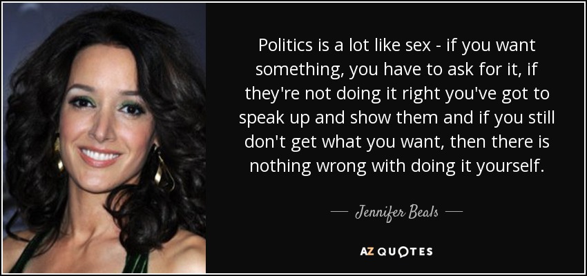 Politics is a lot like sex - if you want something, you have to ask for it, if they're not doing it right you've got to speak up and show them and if you still don't get what you want, then there is nothing wrong with doing it yourself. - Jennifer Beals