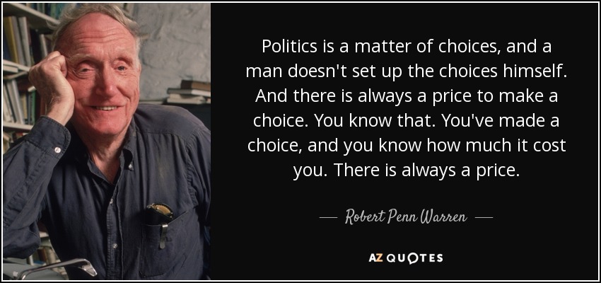 Politics is a matter of choices, and a man doesn't set up the choices himself. And there is always a price to make a choice. You know that. You've made a choice, and you know how much it cost you. There is always a price. - Robert Penn Warren