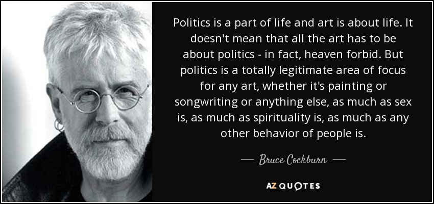 Politics is a part of life and art is about life. It doesn't mean that all the art has to be about politics - in fact, heaven forbid. But politics is a totally legitimate area of focus for any art, whether it's painting or songwriting or anything else, as much as sex is, as much as spirituality is, as much as any other behavior of people is. - Bruce Cockburn