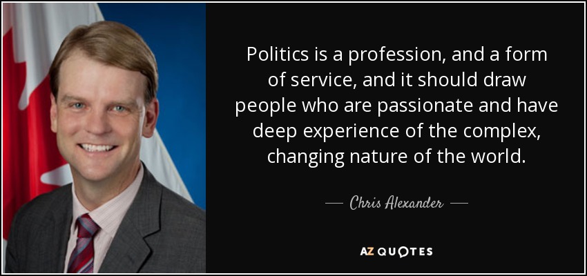 Politics is a profession, and a form of service, and it should draw people who are passionate and have deep experience of the complex, changing nature of the world. - Chris Alexander