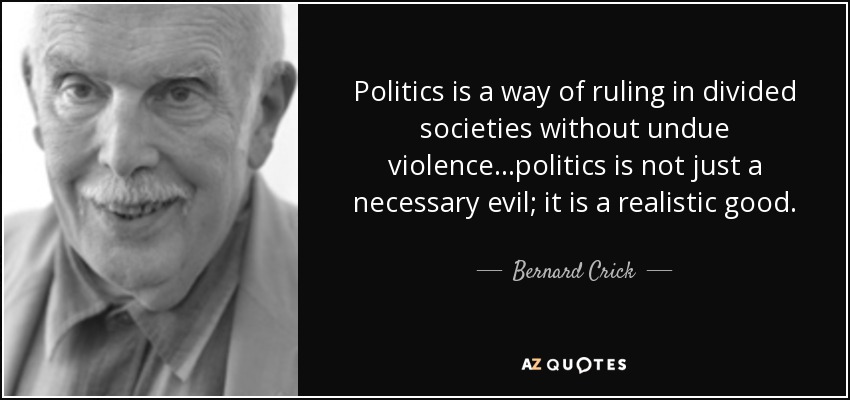 Politics is a way of ruling in divided societies without undue violence...politics is not just a necessary evil; it is a realistic good. - Bernard Crick
