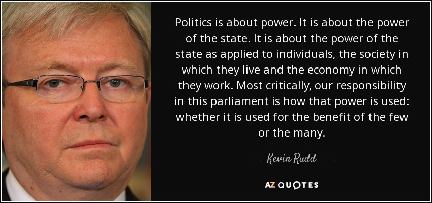 Politics is about power. It is about the power of the state. It is about the power of the state as applied to individuals, the society in which they live and the economy in which they work. Most critically, our responsibility in this parliament is how that power is used: whether it is used for the benefit of the few or the many. - Kevin Rudd