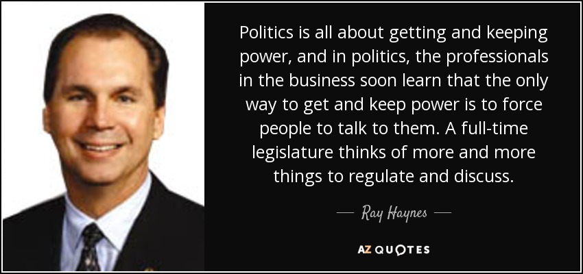 Politics is all about getting and keeping power, and in politics, the professionals in the business soon learn that the only way to get and keep power is to force people to talk to them. A full-time legislature thinks of more and more things to regulate and discuss. - Ray Haynes