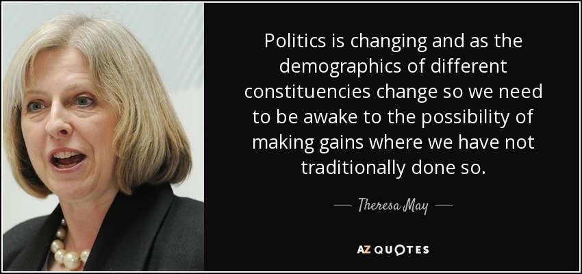 Politics is changing and as the demographics of different constituencies change so we need to be awake to the possibility of making gains where we have not traditionally done so. - Theresa May