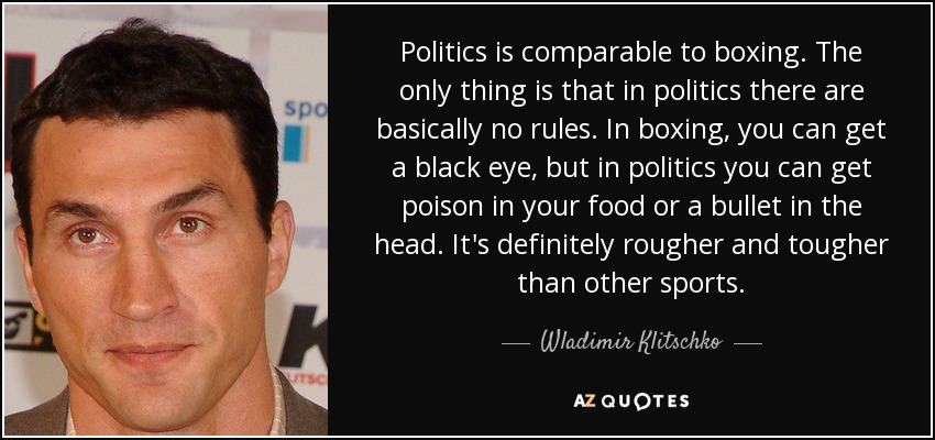 Politics is comparable to boxing. The only thing is that in politics there are basically no rules. In boxing, you can get a black eye, but in politics you can get poison in your food or a bullet in the head. It's definitely rougher and tougher than other sports. - Wladimir Klitschko