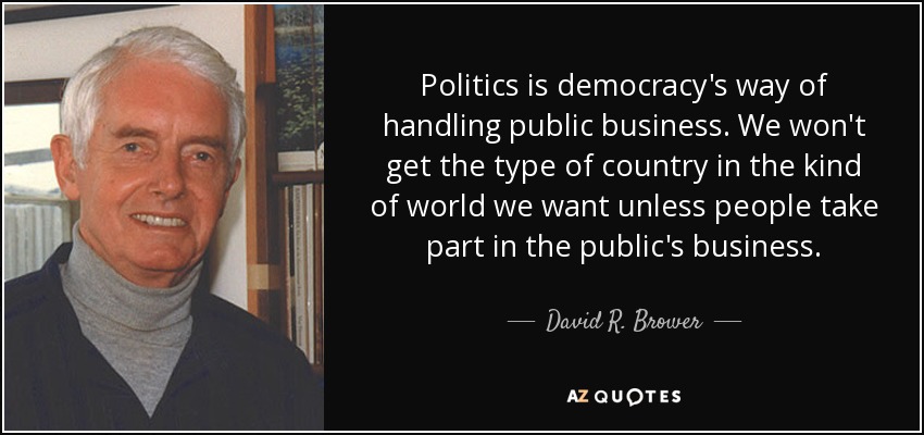 Politics is democracy's way of handling public business. We won't get the type of country in the kind of world we want unless people take part in the public's business. - David R. Brower