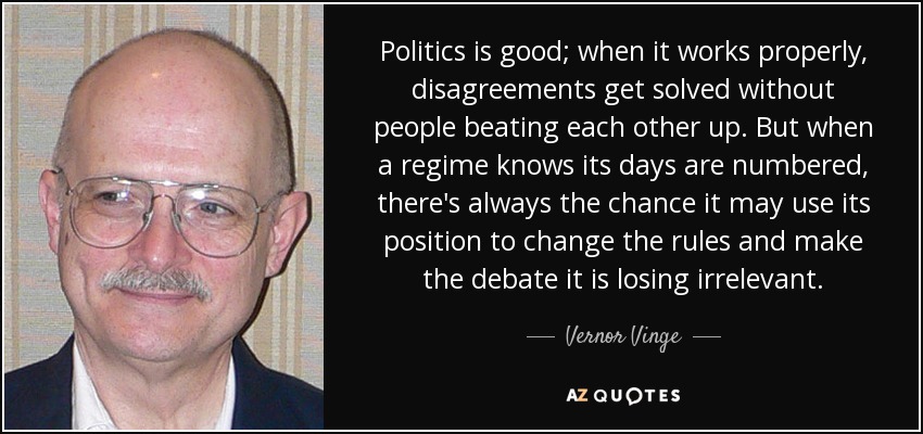 Politics is good; when it works properly, disagreements get solved without people beating each other up. But when a regime knows its days are numbered, there's always the chance it may use its position to change the rules and make the debate it is losing irrelevant. - Vernor Vinge