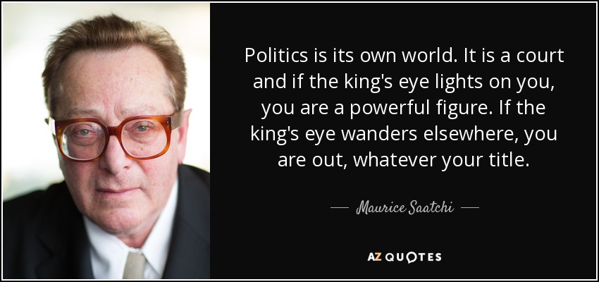 Politics is its own world. It is a court and if the king's eye lights on you, you are a powerful figure. If the king's eye wanders elsewhere, you are out, whatever your title. - Maurice Saatchi